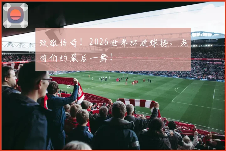 致敬传奇!2026世界杯进球榜,老将们的最后一舞!