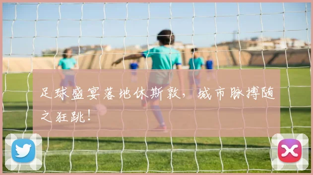 足球盛宴落地休斯敦,城市脉搏随之狂跳!