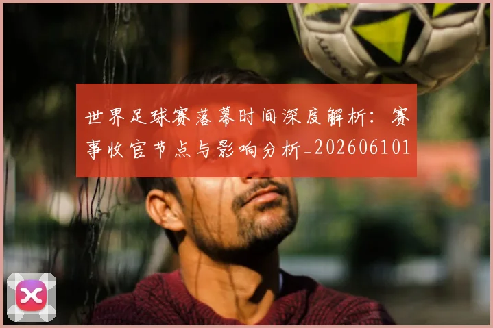 世界足球赛落幕时间深度解析:赛事收官节点与影响分析_20260610190234