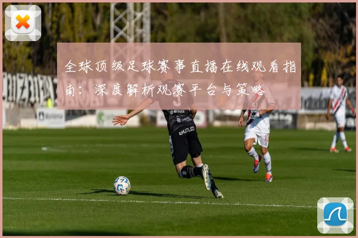 全球顶级足球赛事直播在线观看指南:深度解析观赛平台与策略