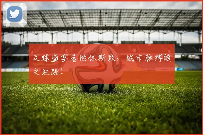 足球盛宴落地休斯敦,城市脉搏随之狂跳!