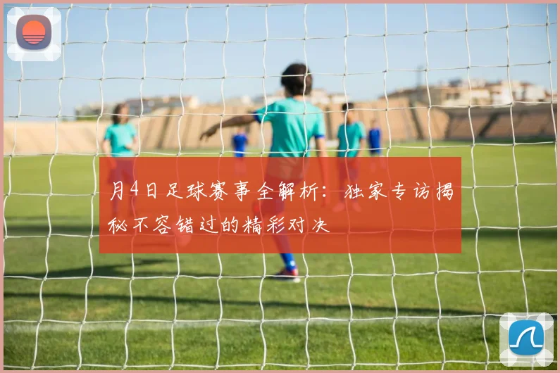 月4日足球赛事全解析：独家专访揭秘不容错过的精彩对决