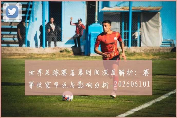 世界足球赛落幕时间深度解析:赛事收官节点与影响分析_20260610190234