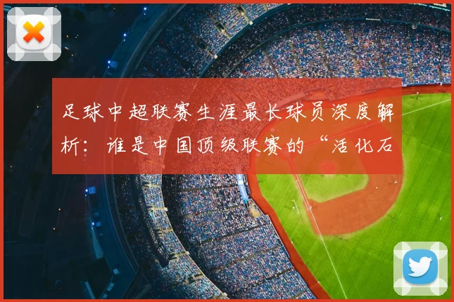 足球中超联赛生涯最长球员深度解析：谁是中国顶级联赛的“活化石”？