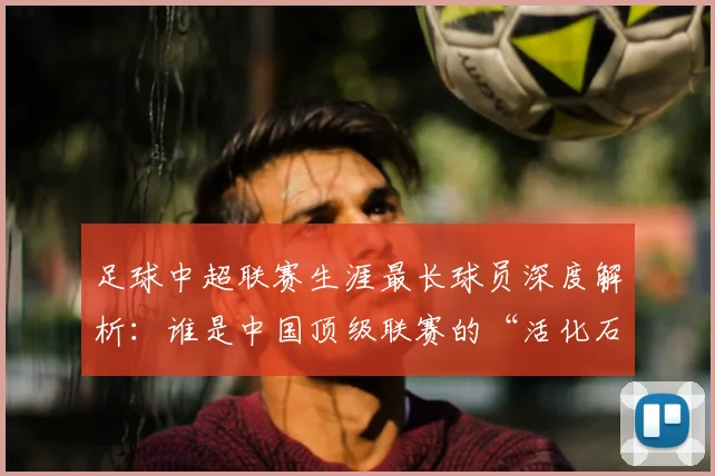 足球中超联赛生涯最长球员深度解析:谁是中国顶级联赛的“活化石”?
